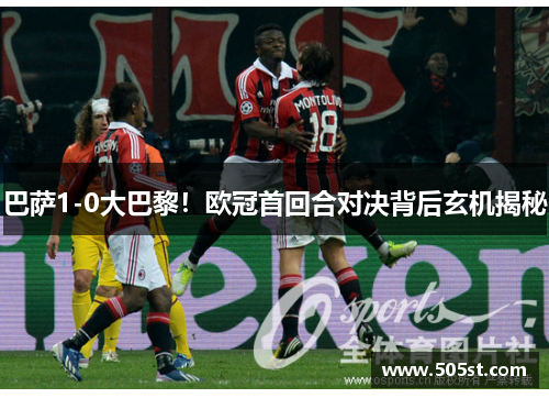 巴萨1-0大巴黎！欧冠首回合对决背后玄机揭秘